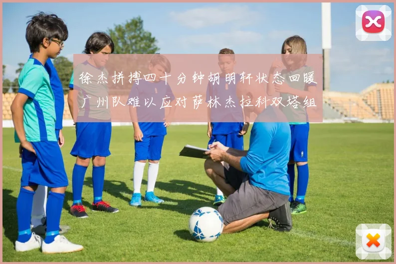 徐杰拼搏四十分钟胡明轩状态回暖广州队难以应对萨林杰拉科双塔组合