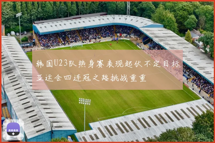 韩国U23队热身赛表现起伏不定目标亚运会四连冠之路挑战重重