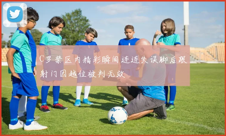 C罗禁区内精彩瞬间连连失误脚后跟射门因越位被判无效