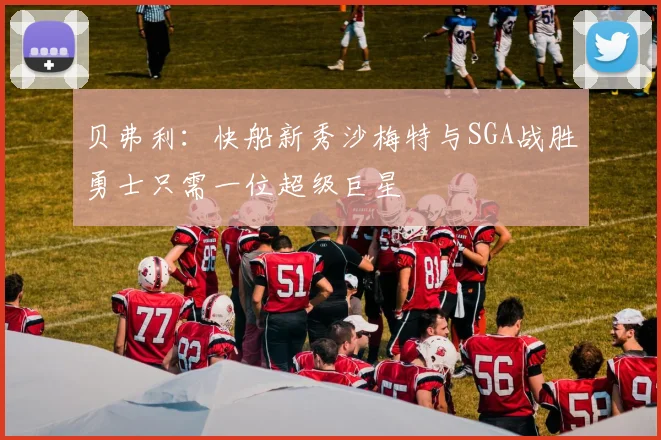 贝弗利：快船新秀沙梅特与SGA战胜勇士只需一位超级巨星
