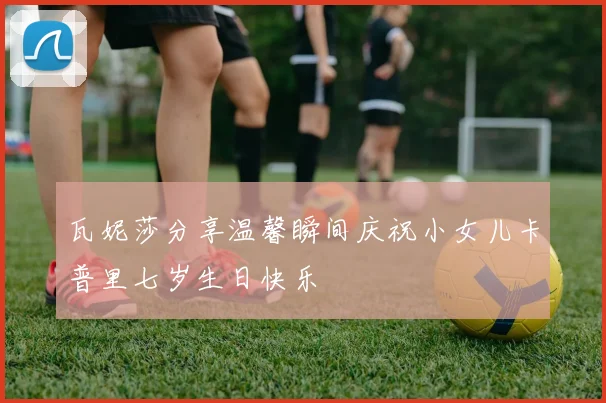 瓦妮莎分享温馨瞬间庆祝小女儿卡普里七岁生日快乐
