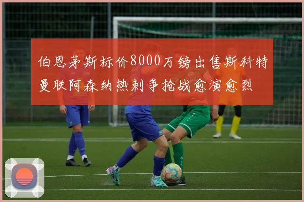 伯恩茅斯标价8000万镑出售斯科特曼联阿森纳热刺争抢战愈演愈烈