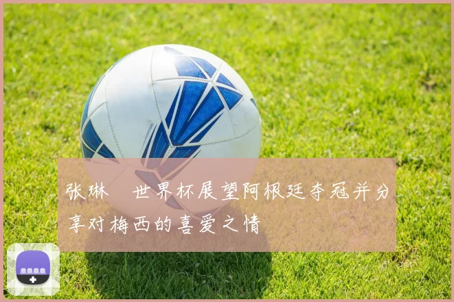 张琳芃世界杯展望阿根廷夺冠并分享对梅西的喜爱之情
