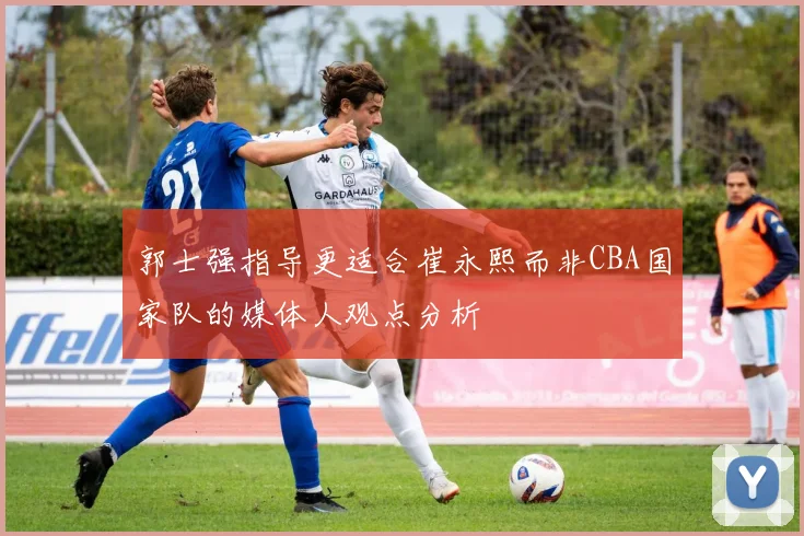 郭士强指导更适合崔永熙而非CBA国家队的媒体人观点分析