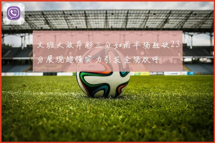 文班大放异彩三分如雨半场狂砍23分展现超强实力引发全场欢呼