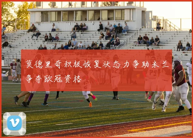 莫德里奇积极恢复状态力争助米兰争夺欧冠资格