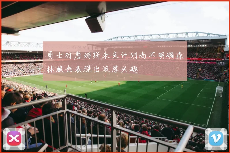 勇士对詹姆斯未来计划尚不明确森林狼也表现出浓厚兴趣
