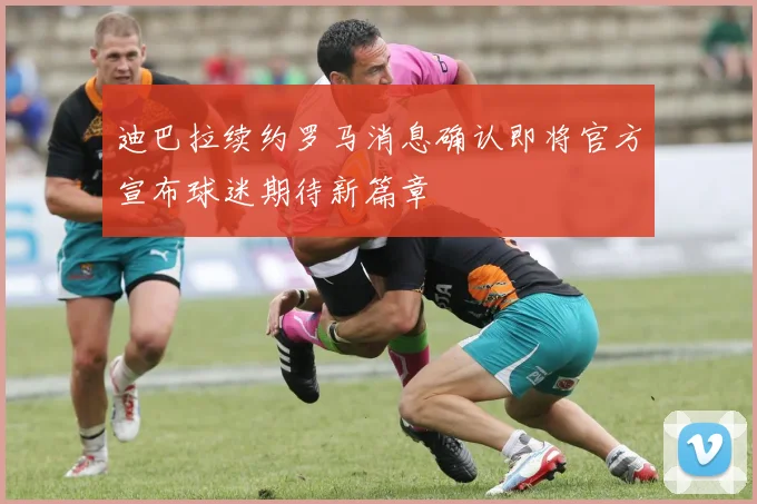 迪巴拉续约罗马消息确认即将官方宣布球迷期待新篇章