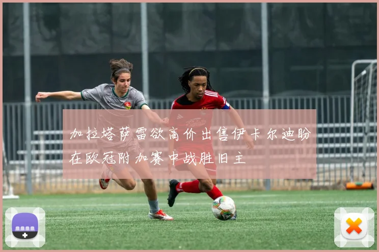 加拉塔萨雷欲高价出售伊卡尔迪盼在欧冠附加赛中战胜旧主