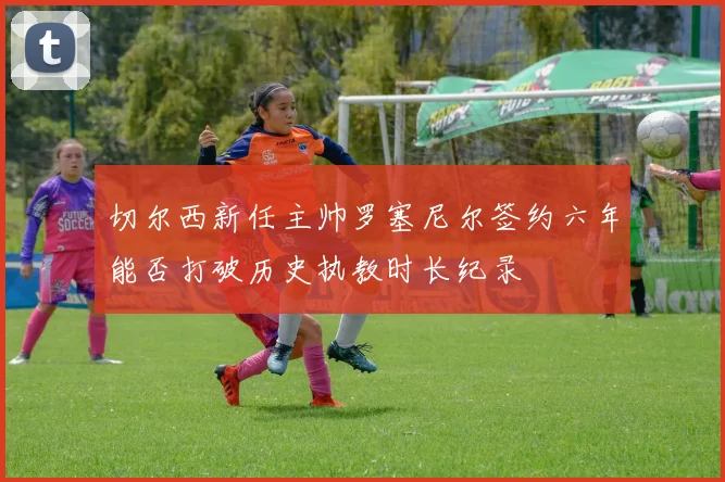切尔西新任主帅罗塞尼尔签约六年能否打破历史执教时长纪录