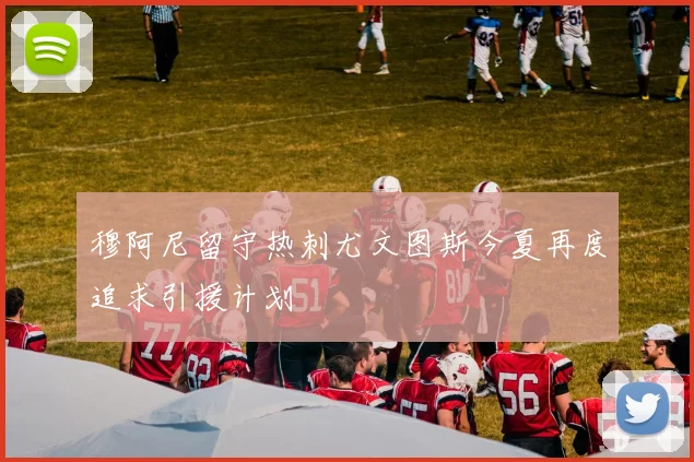穆阿尼留守热刺尤文图斯今夏再度追求引援计划