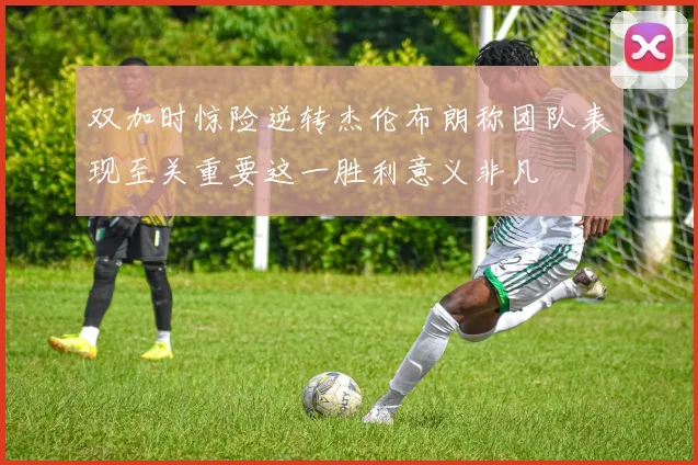 双加时惊险逆转杰伦布朗称团队表现至关重要这一胜利意义非凡