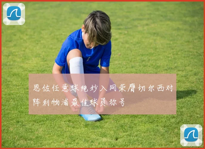 恩佐任意球绝妙入网荣膺切尔西对阵利物浦最佳球员称号