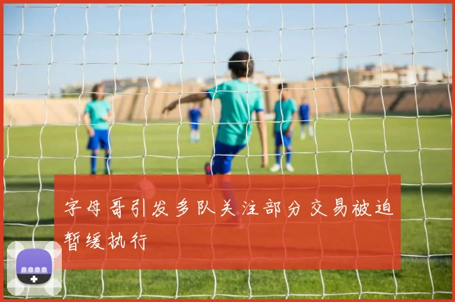 字母哥引发多队关注部分交易被迫暂缓执行